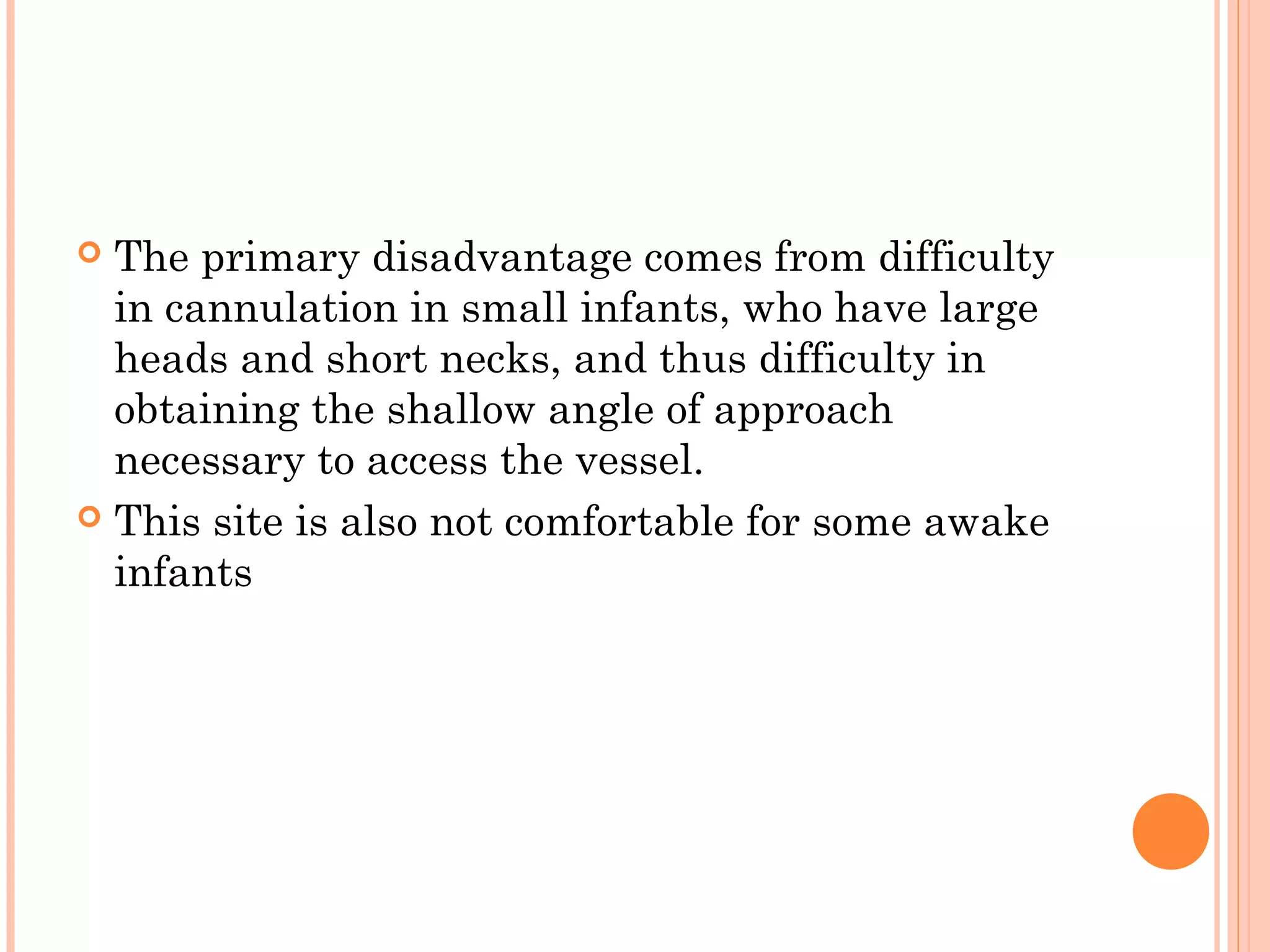  The primary disadvantage comes from difficulty
in cannulation in small infants, who have large
heads and short necks, and thus difficulty in
obtaining the shallow angle of approach
necessary to access the vessel.
 This site is also not comfortable for some awake
infants
 
