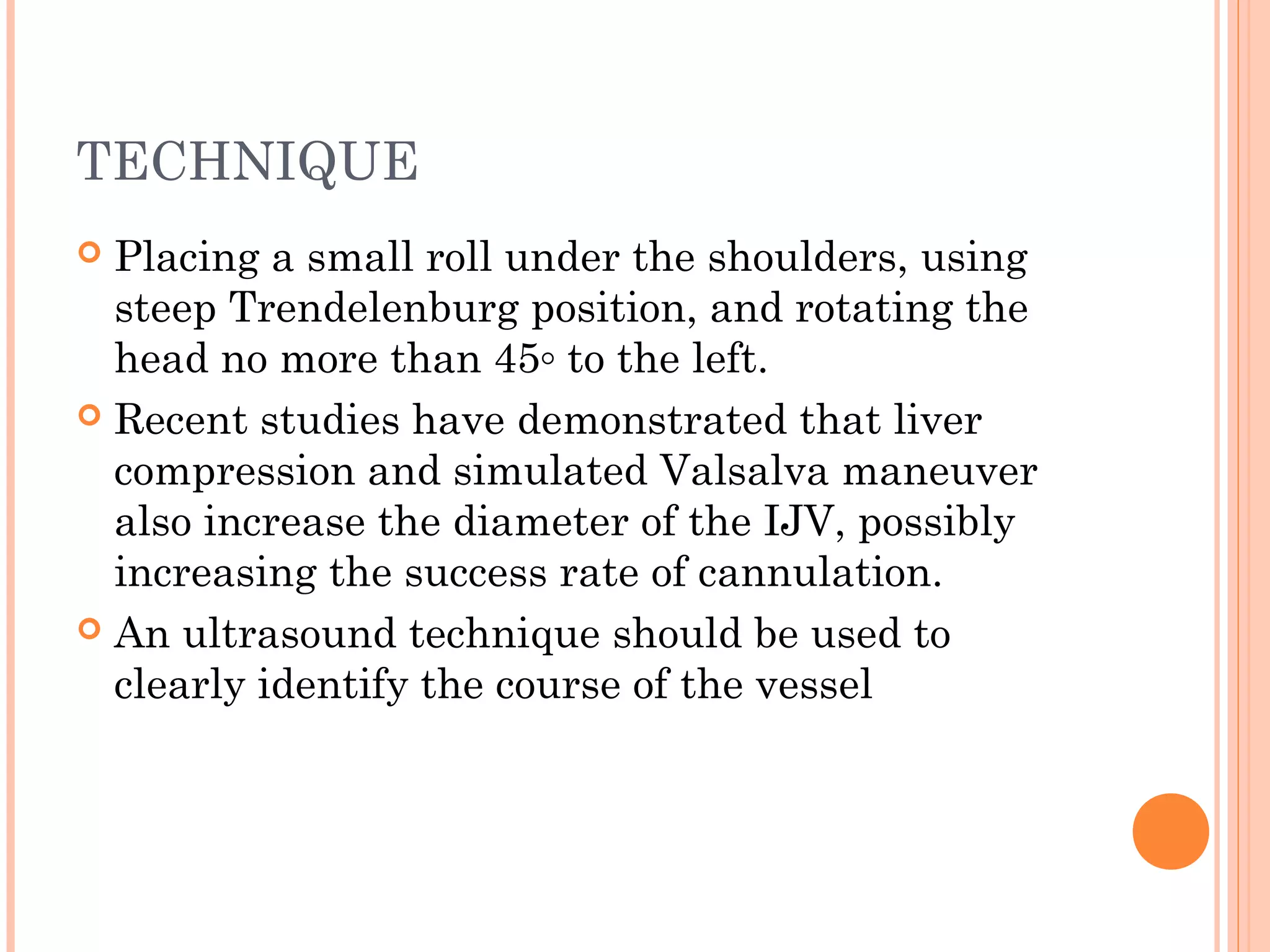 TECHNIQUE
 Placing a small roll under the shoulders, using
steep Trendelenburg position, and rotating the
head no more than 45◦ to the left.
 Recent studies have demonstrated that liver
compression and simulated Valsalva maneuver
also increase the diameter of the IJV, possibly
increasing the success rate of cannulation.
 An ultrasound technique should be used to
clearly identify the course of the vessel
 