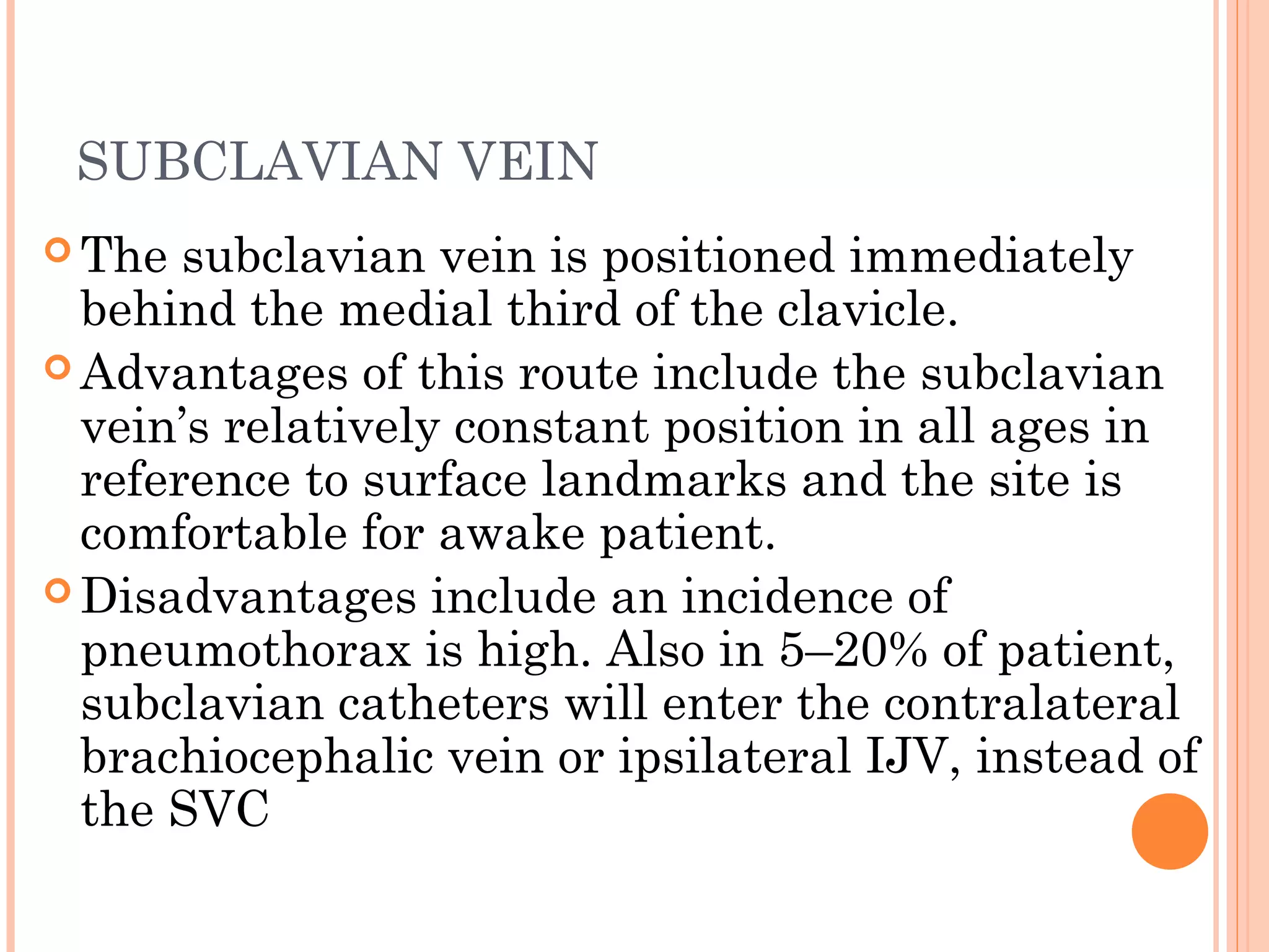 SUBCLAVIAN VEIN
 The subclavian vein is positioned immediately
behind the medial third of the clavicle.
 Advantages of this route include the subclavian
vein’s relatively constant position in all ages in
reference to surface landmarks and the site is
comfortable for awake patient.
 Disadvantages include an incidence of
pneumothorax is high. Also in 5–20% of patient,
subclavian catheters will enter the contralateral
brachiocephalic vein or ipsilateral IJV, instead of
the SVC
 