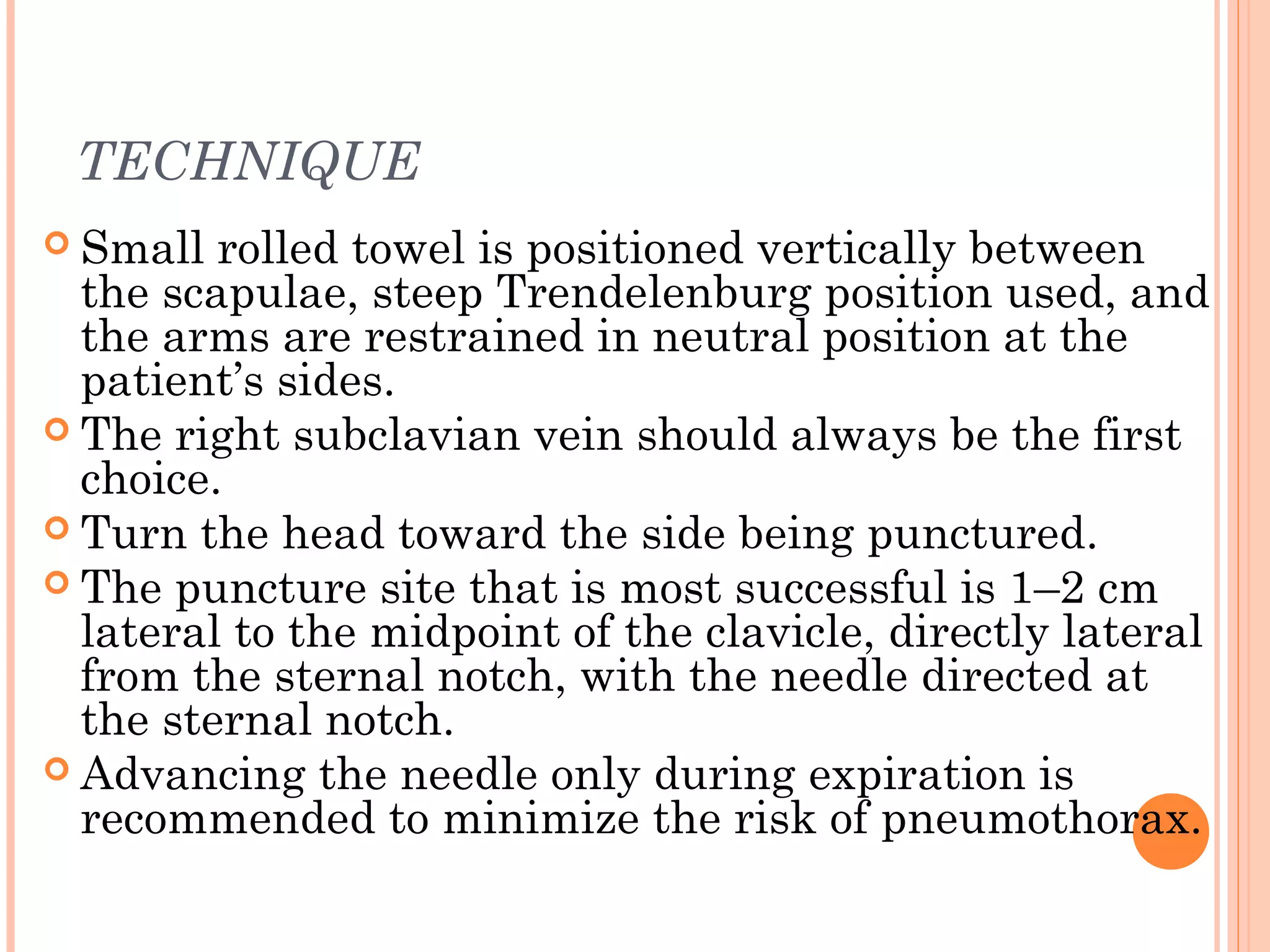 TECHNIQUE
 Small rolled towel is positioned vertically between
the scapulae, steep Trendelenburg position used, and
the arms are restrained in neutral position at the
patient’s sides.
 The right subclavian vein should always be the first
choice.
 Turn the head toward the side being punctured.
 The puncture site that is most successful is 1–2 cm
lateral to the midpoint of the clavicle, directly lateral
from the sternal notch, with the needle directed at
the sternal notch.
 Advancing the needle only during expiration is
recommended to minimize the risk of pneumothorax.
 