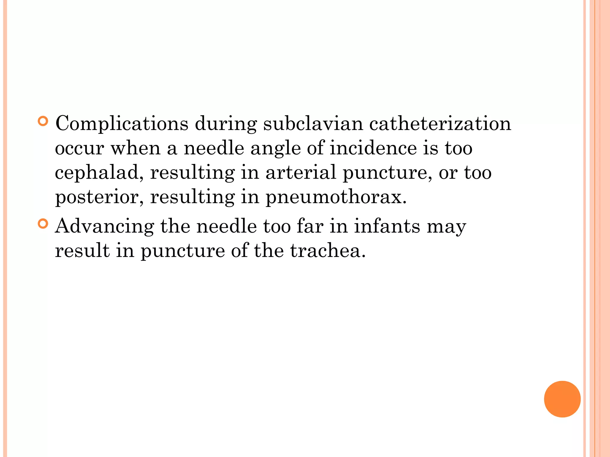  Complications during subclavian catheterization
occur when a needle angle of incidence is too
cephalad, resulting in arterial puncture, or too
posterior, resulting in pneumothorax.
 Advancing the needle too far in infants may
result in puncture of the trachea.
 