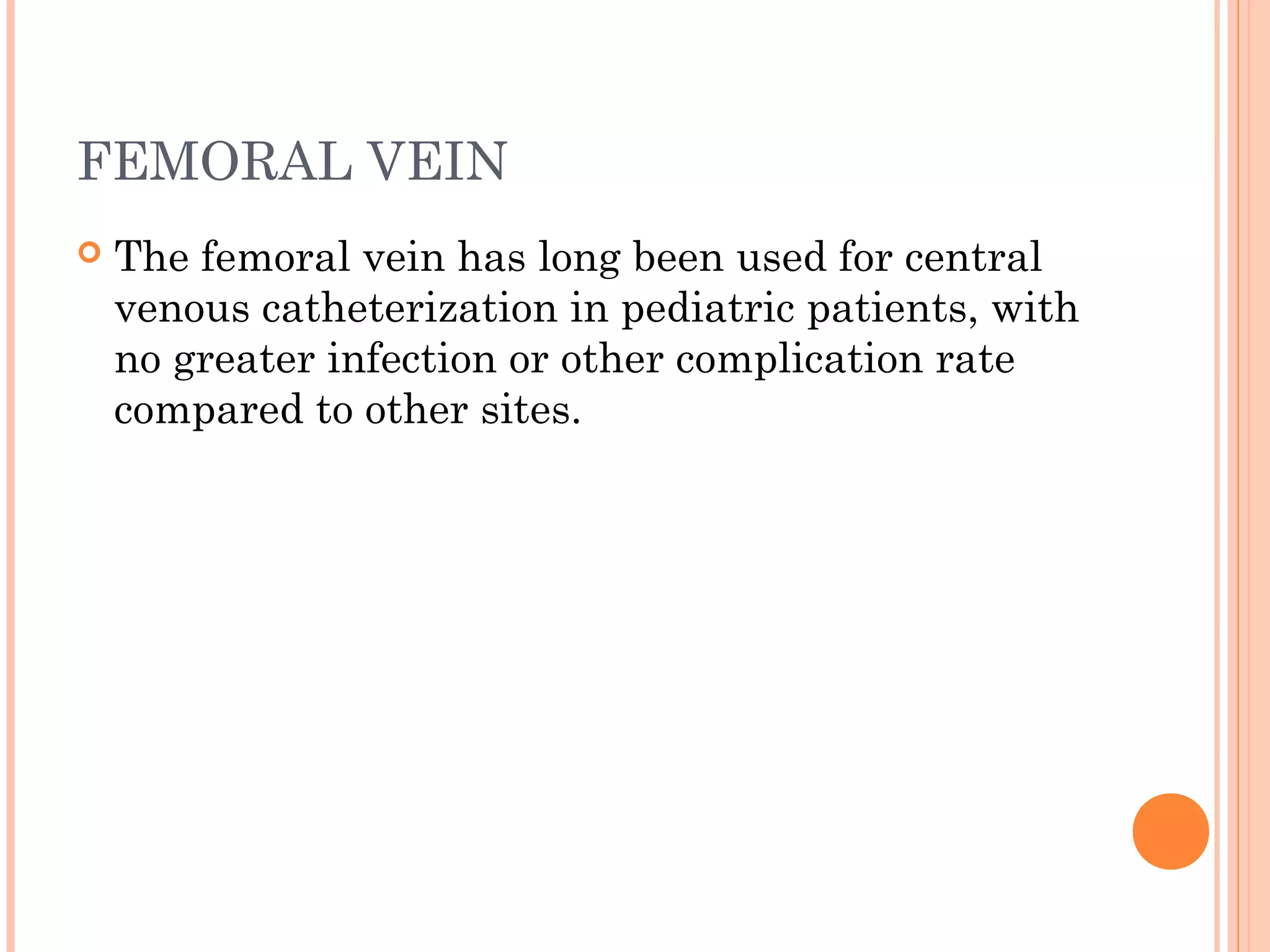 FEMORAL VEIN
 The femoral vein has long been used for central
venous catheterization in pediatric patients, with
no greater infection or other complication rate
compared to other sites.
 