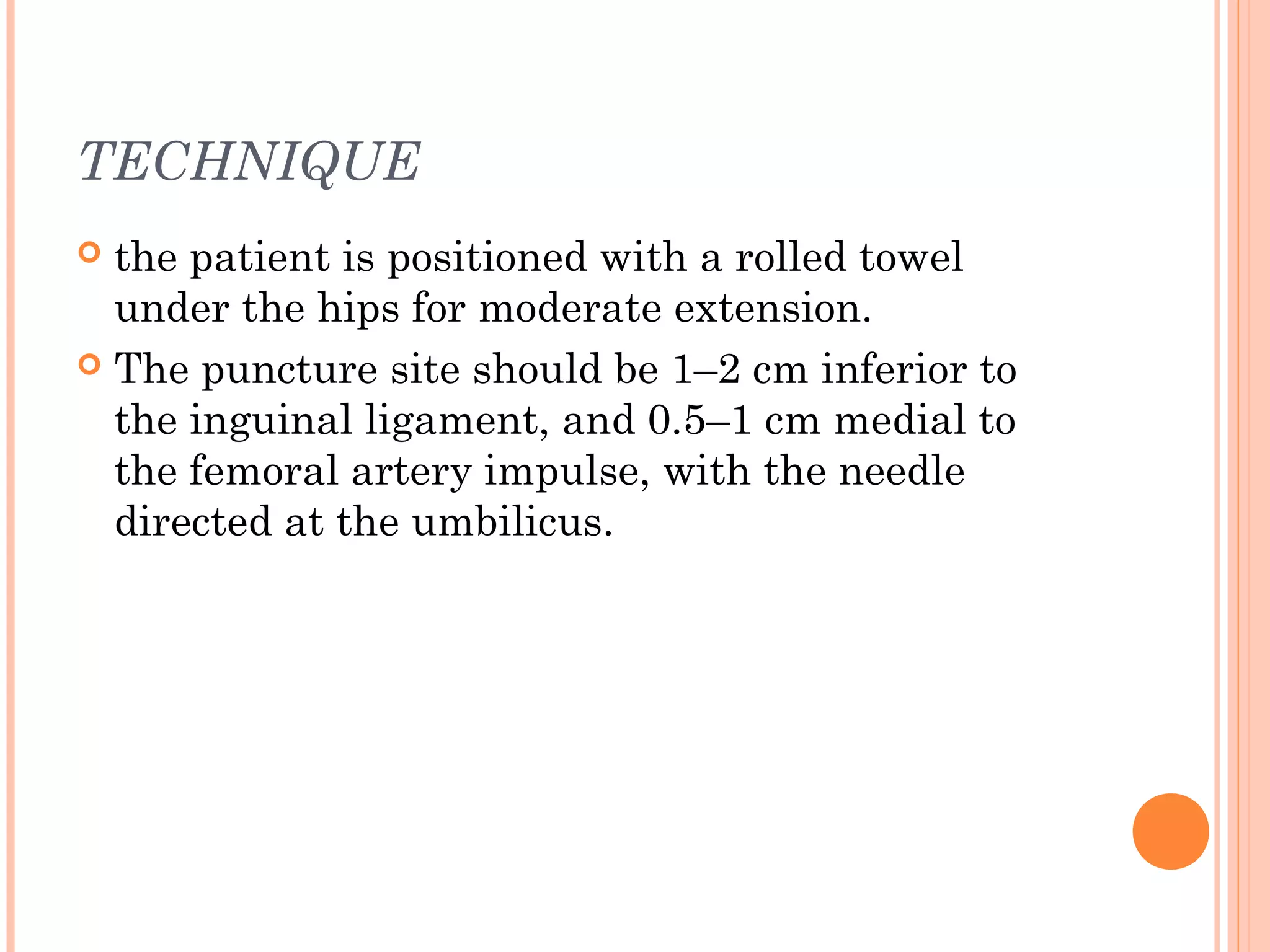 TECHNIQUE
 the patient is positioned with a rolled towel
under the hips for moderate extension.
 The puncture site should be 1–2 cm inferior to
the inguinal ligament, and 0.5–1 cm medial to
the femoral artery impulse, with the needle
directed at the umbilicus.
 