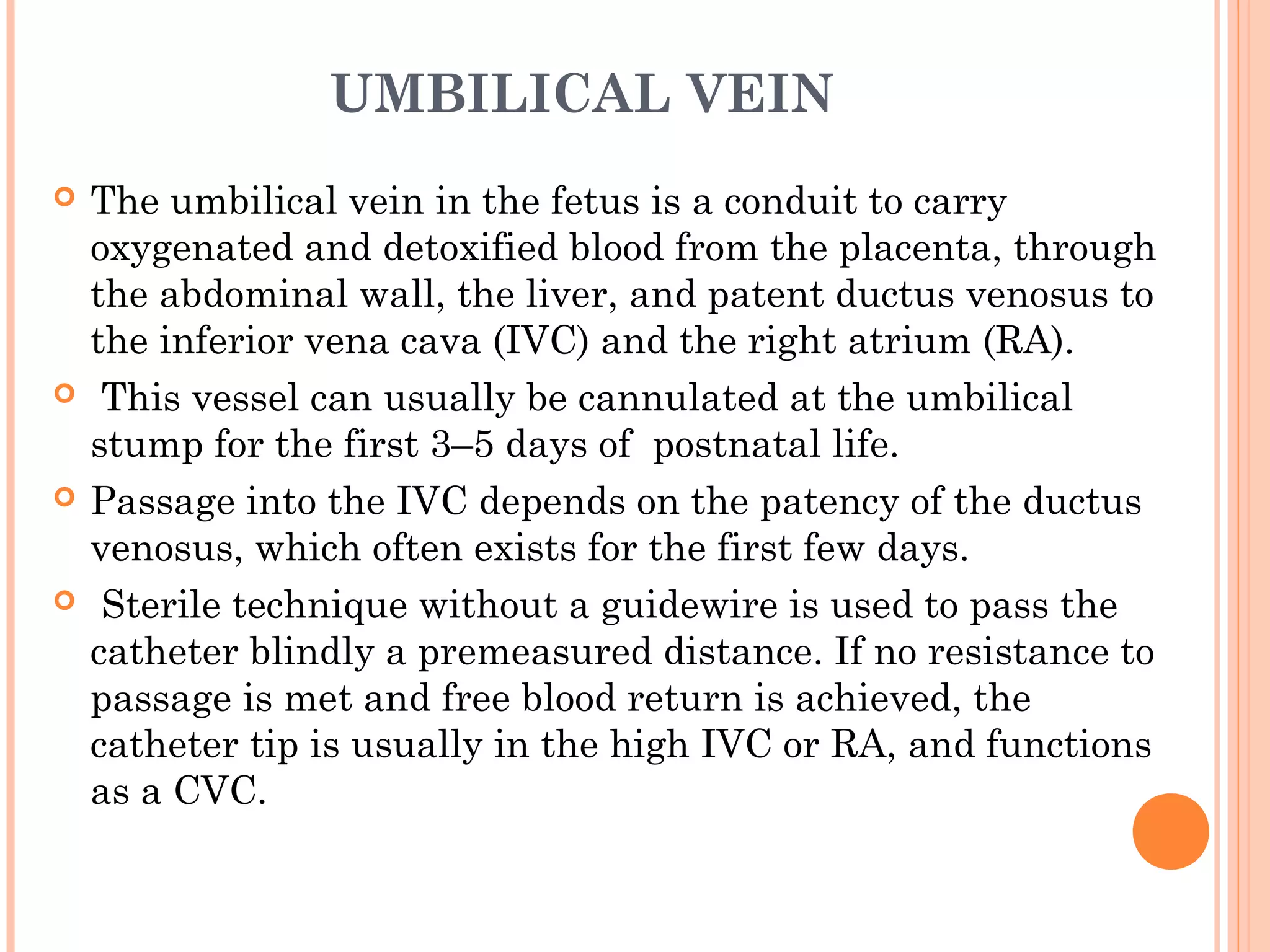 UMBILICAL VEIN
 The umbilical vein in the fetus is a conduit to carry
oxygenated and detoxified blood from the placenta, through
the abdominal wall, the liver, and patent ductus venosus to
the inferior vena cava (IVC) and the right atrium (RA).
 This vessel can usually be cannulated at the umbilical
stump for the first 3–5 days of postnatal life.
 Passage into the IVC depends on the patency of the ductus
venosus, which often exists for the first few days.
 Sterile technique without a guidewire is used to pass the
catheter blindly a premeasured distance. If no resistance to
passage is met and free blood return is achieved, the
catheter tip is usually in the high IVC or RA, and functions
as a CVC.
 