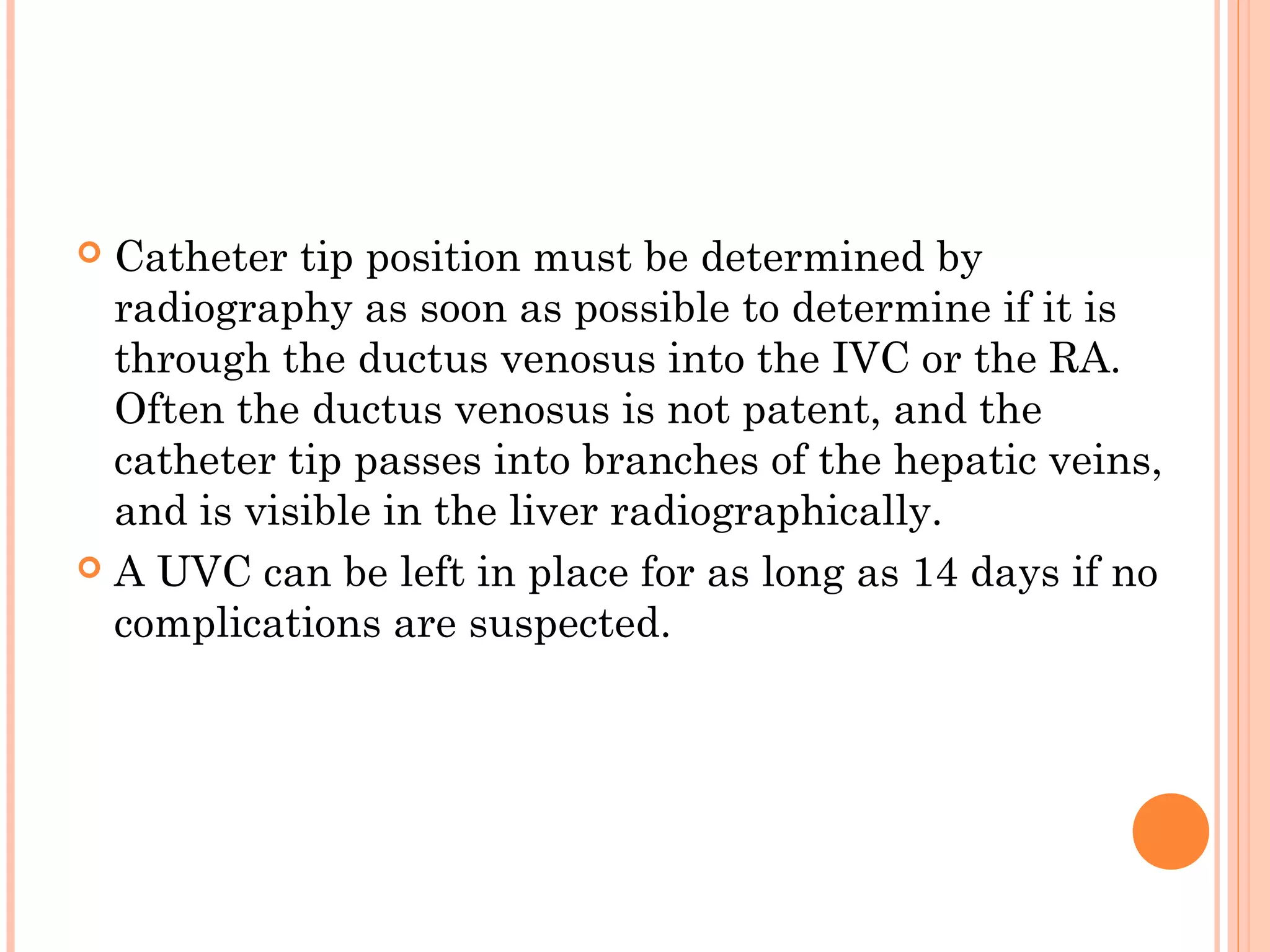  Catheter tip position must be determined by
radiography as soon as possible to determine if it is
through the ductus venosus into the IVC or the RA.
Often the ductus venosus is not patent, and the
catheter tip passes into branches of the hepatic veins,
and is visible in the liver radiographically.
 A UVC can be left in place for as long as 14 days if no
complications are suspected.
 