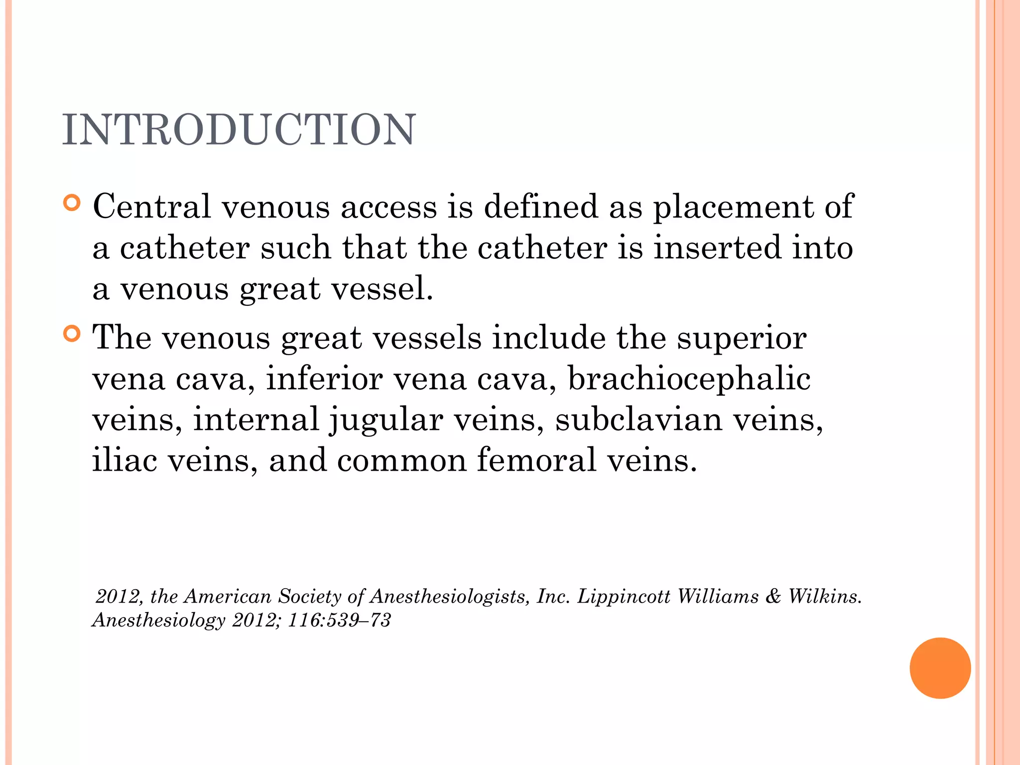 INTRODUCTION
 Central venous access is defined as placement of
a catheter such that the catheter is inserted into
a venous great vessel.
 The venous great vessels include the superior
vena cava, inferior vena cava, brachiocephalic
veins, internal jugular veins, subclavian veins,
iliac veins, and common femoral veins.
2012, the American Society of Anesthesiologists, Inc. Lippincott Williams & Wilkins.
Anesthesiology 2012; 116:539–73
 
