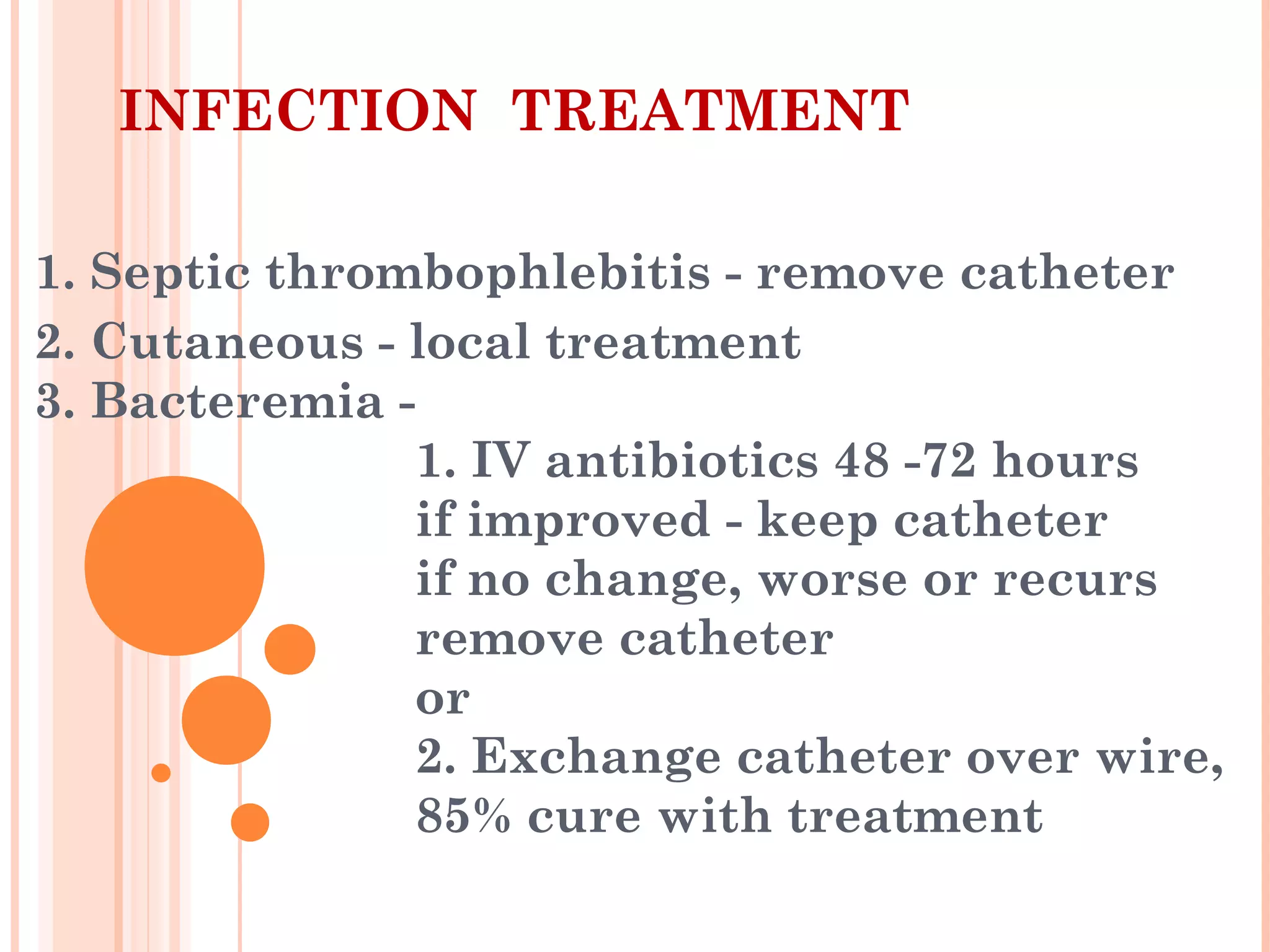INFECTION TREATMENT
1. Septic thrombophlebitis - remove catheter
2. Cutaneous - local treatment
3. Bacteremia -
1. IV antibiotics 48 -72 hours
if improved - keep catheter
if no change, worse or recurs
remove catheter
or
2. Exchange catheter over wire,
85% cure with treatment
 