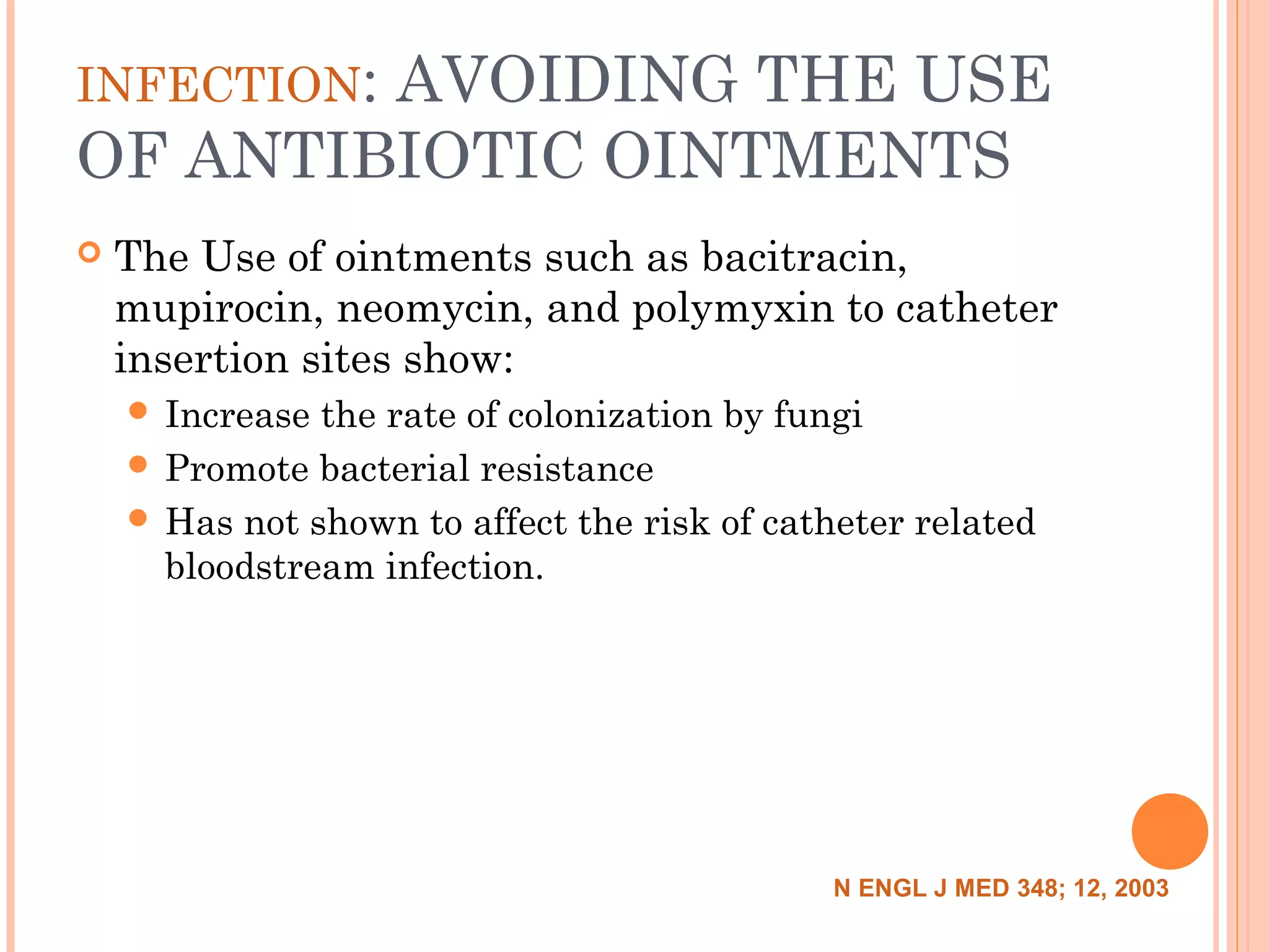 INFECTION: AVOIDING THE USE
OF ANTIBIOTIC OINTMENTS
 The Use of ointments such as bacitracin,
mupirocin, neomycin, and polymyxin to catheter
insertion sites show:
 Increase the rate of colonization by fungi
 Promote bacterial resistance
 Has not shown to affect the risk of catheter related
bloodstream infection.
N ENGL J MED 348; 12, 2003
 