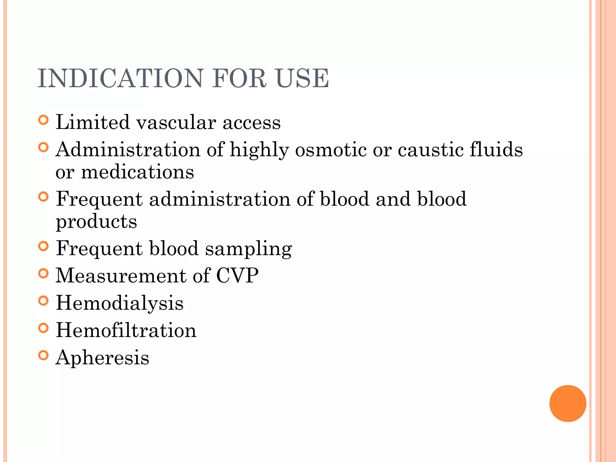INDICATION FOR USE
 Limited vascular access
 Administration of highly osmotic or caustic fluids
or medications
 Frequent administration of blood and blood
products
 Frequent blood sampling
 Measurement of CVP
 Hemodialysis
 Hemofiltration
 Apheresis
 