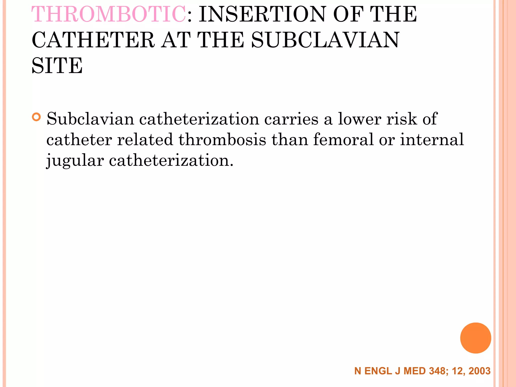 THROMBOTIC: INSERTION OF THE
CATHETER AT THE SUBCLAVIAN
SITE
 Subclavian catheterization carries a lower risk of
catheter related thrombosis than femoral or internal
jugular catheterization.
N ENGL J MED 348; 12, 2003
 