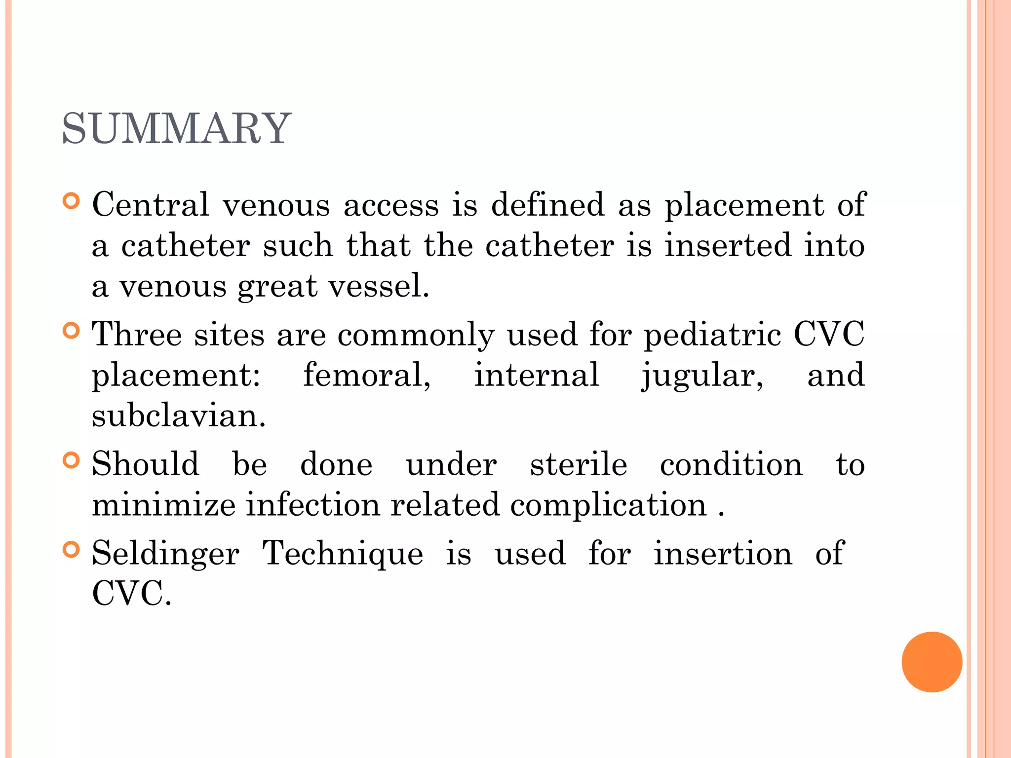 SUMMARY
 Central venous access is defined as placement of
a catheter such that the catheter is inserted into
a venous great vessel.
 Three sites are commonly used for pediatric CVC
placement: femoral, internal jugular, and
subclavian.
 Should be done under sterile condition to
minimize infection related complication .
 Seldinger Technique is used for insertion of
CVC.
 