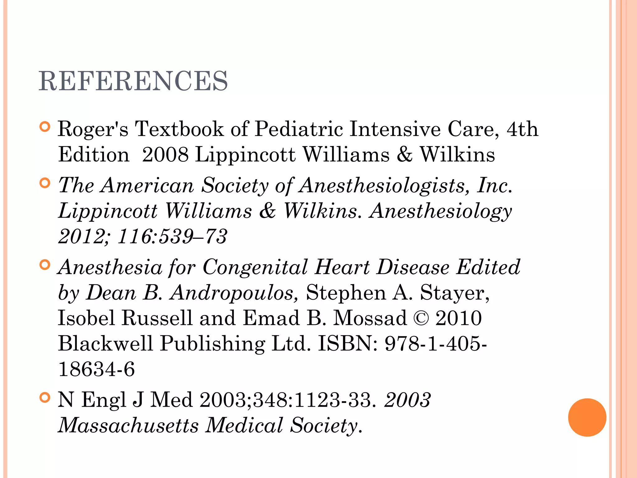 REFERENCES
 Roger's Textbook of Pediatric Intensive Care, 4th
Edition 2008 Lippincott Williams & Wilkins
 The American Society of Anesthesiologists, Inc.
Lippincott Williams & Wilkins. Anesthesiology
2012; 116:539–73
 Anesthesia for Congenital Heart Disease Edited
by Dean B. Andropoulos, Stephen A. Stayer,
Isobel Russell and Emad B. Mossad © 2010
Blackwell Publishing Ltd. ISBN: 978-1-405-
18634-6
 N Engl J Med 2003;348:1123-33. 2003
Massachusetts Medical Society.
 