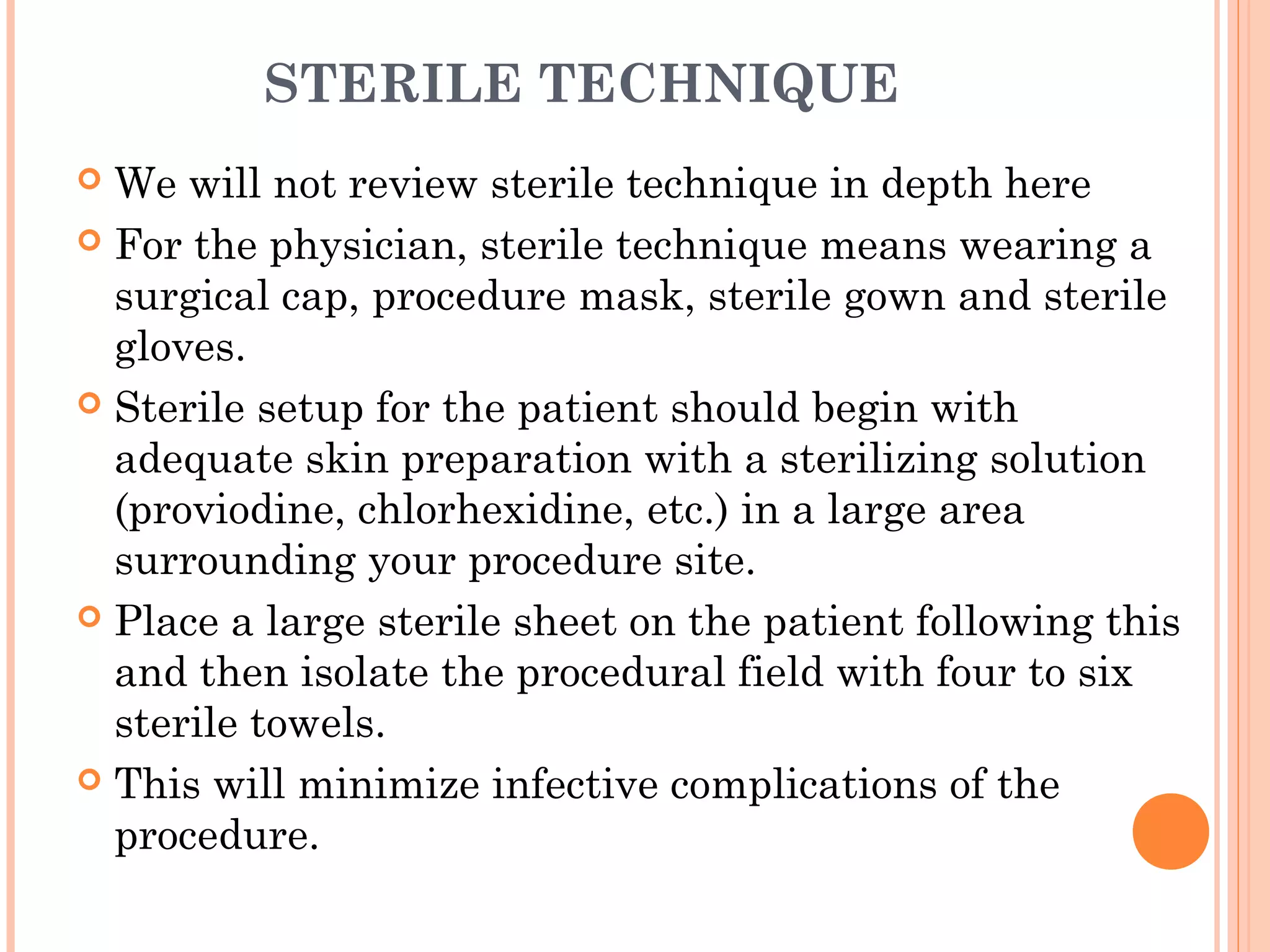 STERILE TECHNIQUE
 We will not review sterile technique in depth here
 For the physician, sterile technique means wearing a
surgical cap, procedure mask, sterile gown and sterile
gloves.
 Sterile setup for the patient should begin with
adequate skin preparation with a sterilizing solution
(proviodine, chlorhexidine, etc.) in a large area
surrounding your procedure site.
 Place a large sterile sheet on the patient following this
and then isolate the procedural field with four to six
sterile towels.
 This will minimize infective complications of the
procedure.
 
