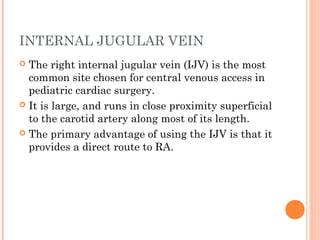 INTERNAL JUGULAR VEIN
 The right internal jugular vein (IJV) is the most
common site chosen for central venous access in
pediatric cardiac surgery.
 It is large, and runs in close proximity superficial
to the carotid artery along most of its length.
 The primary advantage of using the IJV is that it
provides a direct route to RA.
 