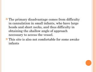  The primary disadvantage comes from difficulty
in cannulation in small infants, who have large
heads and short necks, and thus difficulty in
obtaining the shallow angle of approach
necessary to access the vessel.
 This site is also not comfortable for some awake
infants
 