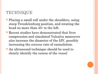 TECHNIQUE
 Placing a small roll under the shoulders, using
steep Trendelenburg position, and rotating the
head no more than 45◦ to the left.
 Recent studies have demonstrated that liver
compression and simulated Valsalva maneuver
also increase the diameter of the IJV, possibly
increasing the success rate of cannulation.
 An ultrasound technique should be used to
clearly identify the course of the vessel
 