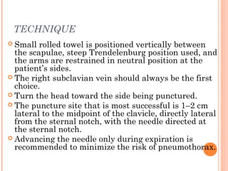 TECHNIQUE
 Small rolled towel is positioned vertically between
the scapulae, steep Trendelenburg position used, and
the arms are restrained in neutral position at the
patient’s sides.
 The right subclavian vein should always be the first
choice.
 Turn the head toward the side being punctured.
 The puncture site that is most successful is 1–2 cm
lateral to the midpoint of the clavicle, directly lateral
from the sternal notch, with the needle directed at
the sternal notch.
 Advancing the needle only during expiration is
recommended to minimize the risk of pneumothorax.
 
