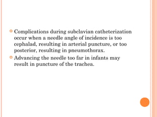  Complications during subclavian catheterization
occur when a needle angle of incidence is too
cephalad, resulting in arterial puncture, or too
posterior, resulting in pneumothorax.
 Advancing the needle too far in infants may
result in puncture of the trachea.
 