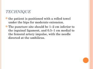 TECHNIQUE
 the patient is positioned with a rolled towel
under the hips for moderate extension.
 The puncture site should be 1–2 cm inferior to
the inguinal ligament, and 0.5–1 cm medial to
the femoral artery impulse, with the needle
directed at the umbilicus.
 