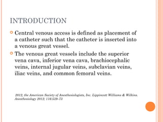 INTRODUCTION
 Central venous access is defined as placement of
a catheter such that the catheter is inserted into
a venous great vessel.
 The venous great vessels include the superior
vena cava, inferior vena cava, brachiocephalic
veins, internal jugular veins, subclavian veins,
iliac veins, and common femoral veins.
2012, the American Society of Anesthesiologists, Inc. Lippincott Williams & Wilkins.
Anesthesiology 2012; 116:539–73
 