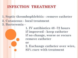 INFECTION TREATMENT
1. Septic thrombophlebitis - remove catheter
2. Cutaneous - local treatment
3. Bacteremia -
1. IV antibiotics 48 -72 hours
if improved - keep catheter
if no change, worse or recurs
remove catheter
or
2. Exchange catheter over wire,
85% cure with treatment
 