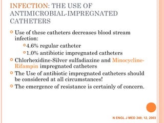 INFECTION: THE USE OF
ANTIMICROBIAL-IMPREGNATED
CATHETERS
 Use of these catheters decreases blood stream
infection:
4.6% regular catheter
1.0% antibiotic impregnated catheters
 Chlorhexidine-Silver sulfadiazine and Minocycline-
Rifampin impregnated catheters
 The Use of antibiotic impregnated catheters should
be considered at all circumstances!
 The emergence of resistance is certainly of concern.
N ENGL J MED 348; 12, 2003
 