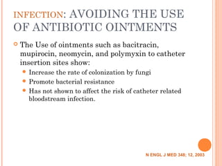 INFECTION: AVOIDING THE USE
OF ANTIBIOTIC OINTMENTS
 The Use of ointments such as bacitracin,
mupirocin, neomycin, and polymyxin to catheter
insertion sites show:
 Increase the rate of colonization by fungi
 Promote bacterial resistance
 Has not shown to affect the risk of catheter related
bloodstream infection.
N ENGL J MED 348; 12, 2003
 