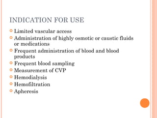INDICATION FOR USE
 Limited vascular access
 Administration of highly osmotic or caustic fluids
or medications
 Frequent administration of blood and blood
products
 Frequent blood sampling
 Measurement of CVP
 Hemodialysis
 Hemofiltration
 Apheresis
 
