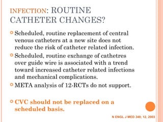 INFECTION: ROUTINE
CATHETER CHANGES?
 Scheduled, routine replacement of central
venous catheters at a new site does not
reduce the risk of catheter related infection.
 Scheduled, routine exchange of cathetres
over guide wire is associated with a trend
toward increased catheter related infections
and mechanical complications.
 META analysis of 12-RCTs do not support.
 CVC should not be replaced on a
scheduled basis.
N ENGL J MED 348; 12, 2003
 