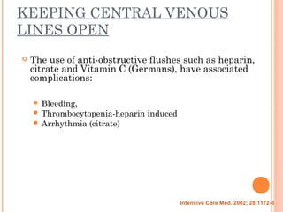 KEEPING CENTRAL VENOUS
LINES OPEN
 The use of anti-obstructive flushes such as heparin,
citrate and Vitamin C (Germans), have associated
complications:
 Bleeding,
 Thrombocytopenia-heparin induced
 Arrhythmia (citrate)
Intensive Care Med. 2002; 28:1172-6
 