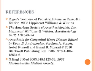 REFERENCES
 Roger's Textbook of Pediatric Intensive Care, 4th
Edition 2008 Lippincott Williams & Wilkins
 The American Society of Anesthesiologists, Inc.
Lippincott Williams & Wilkins. Anesthesiology
2012; 116:539–73
 Anesthesia for Congenital Heart Disease Edited
by Dean B. Andropoulos, Stephen A. Stayer,
Isobel Russell and Emad B. Mossad © 2010
Blackwell Publishing Ltd. ISBN: 978-1-405-
18634-6
 N Engl J Med 2003;348:1123-33. 2003
Massachusetts Medical Society.
 