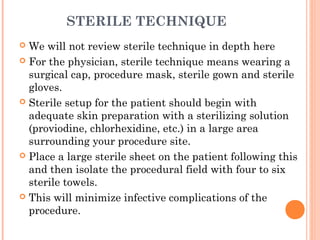 STERILE TECHNIQUE
 We will not review sterile technique in depth here
 For the physician, sterile technique means wearing a
surgical cap, procedure mask, sterile gown and sterile
gloves.
 Sterile setup for the patient should begin with
adequate skin preparation with a sterilizing solution
(proviodine, chlorhexidine, etc.) in a large area
surrounding your procedure site.
 Place a large sterile sheet on the patient following this
and then isolate the procedural field with four to six
sterile towels.
 This will minimize infective complications of the
procedure.
 