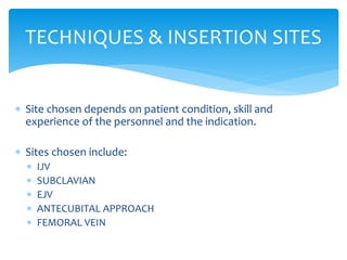  Site chosen depends on patient condition, skill and
experience of the personnel and the indication.
 Sites chosen include:
 IJV
 SUBCLAVIAN
 EJV
 ANTECUBITAL APPROACH
 FEMORAL VEIN
TECHNIQUES & INSERTION SITES
 