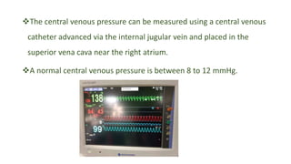The central venous pressure can be measured using a central venous
catheter advanced via the internal jugular vein and placed in the
superior vena cava near the right atrium.
A normal central venous pressure is between 8 to 12 mmHg.
 
