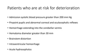 Patients who are at risk for deterioration
• Admission systolic blood pressure greater than 200 mm Hg
• Pinpoint pupils and abnormal corneal and oculocephalic reflexes
• Hemorrhage extending into the cerebellar vermis
• Hematoma diameter greater than 30 mm
• Brainstem distortion
• Intraventricular hemorrhage
• Acute hydrocephalus
 