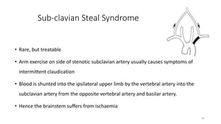 Sub-clavian Steal Syndrome
• Rare, but treatable
• Arm exercise on side of stenotic subclavian artery usually causes symptoms of
intermittent claudication
• Blood is shunted into the ipsilateral upper limb by the vertebral artery into the
subclavian artery from the opposite vertebral artery and basilar artery.
• Hence the brainstem suffers from ischaemia
28
 