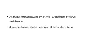 • Dysphagia, hoarseness, and dysarthria - stretching of the lower
cranial nerves
• obstructive hydrocephalus - occlusion of the basilar cisterns.
 