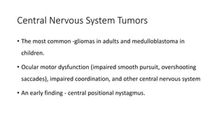 Central Nervous System Tumors
• The most common -gliomas in adults and medulloblastoma in
children.
• Ocular motor dysfunction (impaired smooth pursuit, overshooting
saccades), impaired coordination, and other central nervous system
• An early finding - central positional nystagmus.
 
