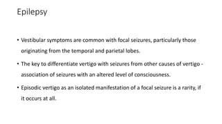 Epilepsy
• Vestibular symptoms are common with focal seizures, particularly those
originating from the temporal and parietal lobes.
• The key to differentiate vertigo with seizures from other causes of vertigo -
association of seizures with an altered level of consciousness.
• Episodic vertigo as an isolated manifestation of a focal seizure is a rarity, if
it occurs at all.
 