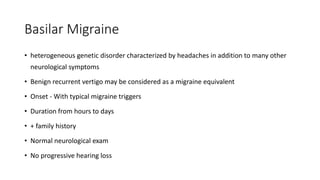 Basilar Migraine
• heterogeneous genetic disorder characterized by headaches in addition to many other
neurological symptoms
• Benign recurrent vertigo may be considered as a migraine equivalent
• Onset - With typical migraine triggers
• Duration from hours to days
• + family history
• Normal neurological exam
• No progressive hearing loss
 
