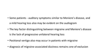 • Some patients - auditory symptoms similar to Meniere's disease, and
a mild hearing loss also may be evident on the audiogram
• The key factor distinguishing between migraine and Meniere's disease
is the lack of progressive unilateral hearing loss
• Positional vertigo also may occur in patients with migraine
• diagnosis of migraine-associated dizziness remains one of exclusion
 