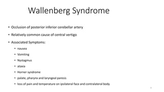 Wallenberg Syndrome
• Occlusion of posterior inferior cerebellar artery
• Relatively common cause of central vertigo
• Associated Symptoms:
• nausea
• Vomiting
• Nystagmus
• ataxia
• Horner syndrome
• palate, pharynx and laryngeal paresis
• loss of pain and temperature on ipsilateral face and contralateral body
8
 