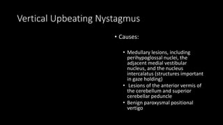 Vertical Upbeating Nystagmus
• Causes:
• Medullary lesions, including
perihypoglossal nuclei, the
adjacent medial vestibular
nucleus, and the nucleus
intercalatus (structures important
in gaze holding)
• Lesions of the anterior vermis of
the cerebellum and superior
cerebellar peduncle
• Benign paroxysmal positional
vertigo
 