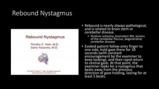 Rebound Nystagmus
• Rebound is nearly always pathological,
and is related to brain stem or
cerebellar disease
• Pontine ischemia, brainstem MS, lesions
of the cerebellar floccus, degenerative
cerebellar disease
• Evoked patient follow ones finger to
one side, hold gaze there for 10
seconds (with constant
encouragement by the examiner to
keep looking), and then rapid return
to central gaze. At that point, the
examiner looks for a nystagmus that
beats away from the previous
direction of gaze holding, lasting for at
least 5 beats.
 