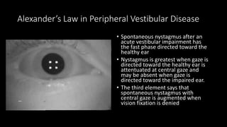 Alexander’s Law in Peripheral Vestibular Disease
• Spontaneous nystagmus after an
acute vestibular impairment has
the fast phase directed toward the
healthy ear
• Nystagmus is greatest when gaze is
directed toward the healthy ear is
attentuated at central gaze and
may be absent when gaze is
directed toward the impaired ear.
• The third element says that
spontaneous nystagmus with
central gaze is augmented when
vision fixation is denied
 