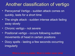 Another classification of vertigo
• Paroxysmal Vertigo - sudden attack comes on
  quickly, lasts for a short time
• The single attack - sudden intense attack fading
  away slowly
• Chronic vertigo - not severe
• Positional vertigo - occurs following sudden
  movements of head in certain positions
• Dizzy spells - lasting a few seconds occurring
  irregularly

        What is mind no matter; What is matter never mind
 