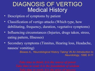DIAGNOSIS OF VERTIGO
         Medical History
• Description of symptoms by patient
• Classification of vertigo attacks (Which type, how
  debilitating, frequency, duration, vegetative symptoms)
• Influencing circumstances (Injuries, drugs taken, stress,
  eating pattern, Illnesses)
• Secondary symptoms (Tinnitus, Hearing loss, Headache,
  nausea/ vomiting)
          Biswas A., ‘Neurotological History Taking’ IN An Introduction to
                                                 Neurotology, 1998, 8-11

         Take time to think; it is the source of power
       Take time to read; it is the foundation of wisdom
         Take time to work; it is the price of success
 