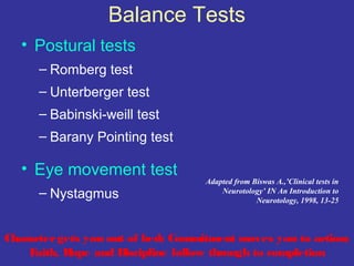 Balance Tests
   • Postural tests
      – Romberg test
      – Unterberger test
      – Babinski-weill test
      – Barany Pointing test

   • Eye movement test
                                    Adapted from Biswas A.,’Clinical tests in
      – Nystagmus                       Neurotology’ IN An Introduction to
                                                  Neurotology, 1998, 13-25



Character gets you out of bed; Commitment moves you to action;
    Faith, Hope and Discipline follow through to completion
 