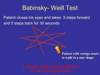 Babinsky- Weill Test
Patient closes his eyes and takes 5 steps forward
and 5 steps back for 30 seconds




                                 Patient with vertigo starts
                                 to walk in a star shape

          NATURE, TIME AND PATIENCE
             are the 3 great physicians
 