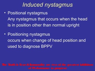 Induced nystagmus
 • Positional nystagmus
   Any nystagmus that occurs when the head
   is in position other than normal upright

 • Positioning nystagmus
   occurs when change of head position and
   used to diagnose BPPV



T T
 he ruth is Fear & Immorality are two of the greatest inhibitors
                  of Performance to progress
 